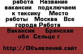 работа › Название вакансии ­ подключаем к таксику  › Место работы ­ Москва - Все города Работа » Вакансии   . Брянская обл.,Сельцо г.